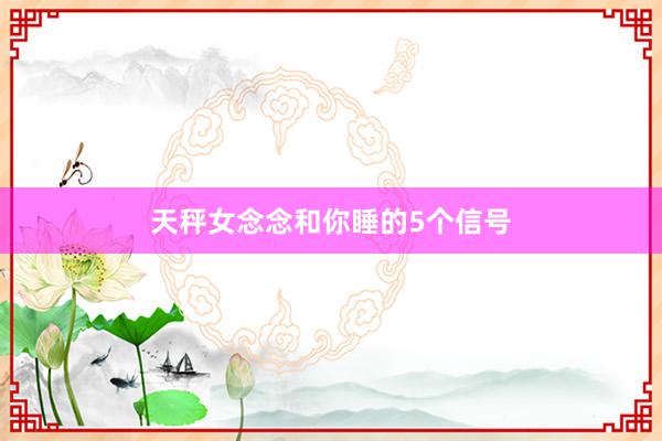 天秤女念念和你睡的5个信号