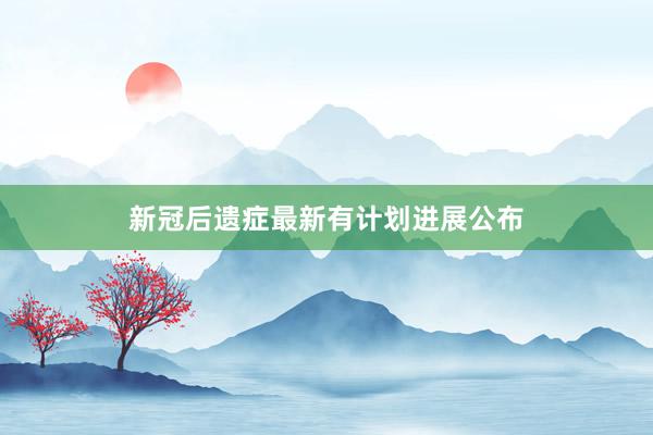 新冠后遗症最新有计划进展公布